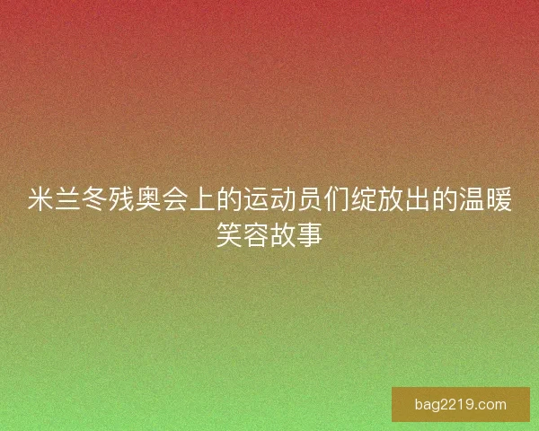米兰冬残奥会上的运动员们绽放出的温暖笑容故事
