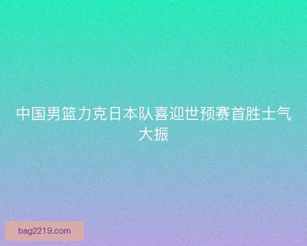 中国男篮力克日本队喜迎世预赛首胜士气大振
