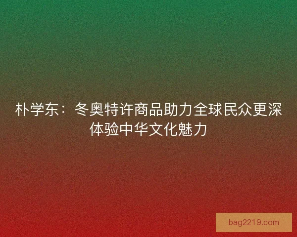 朴学东：冬奥特许商品助力全球民众更深体验中华文化魅力